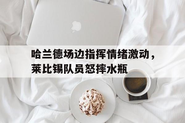 哈兰德场边指挥情绪激动，莱比锡队员怒摔水瓶