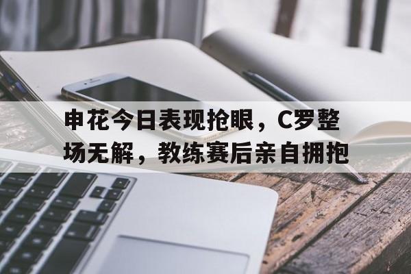 申花今日表现抢眼，C罗整场无解，教练赛后亲自拥抱